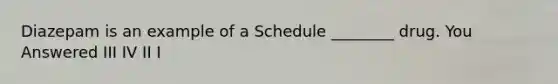 Diazepam is an example of a Schedule ________ drug. You Answered III IV II I