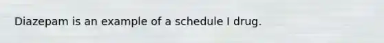 Diazepam is an example of a schedule I drug.