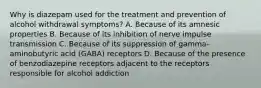 Why is diazepam used for the treatment and prevention of alcohol withdrawal symptoms? A. Because of its amnesic properties B. Because of its inhibition of nerve impulse transmission C. Because of its suppression of gamma-aminobutyric acid (GABA) receptors D. Because of the presence of benzodiazepine receptors adjacent to the receptors responsible for alcohol addiction