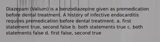 Diazepam (Valium) is a benzodiazepine given as premedication before dental treatment. A history of infective endocarditis requires premedication before dental treatment. a. first statement true, second false b. both statements true c. both statements false d. first false, second true