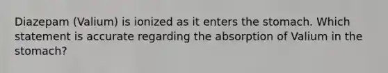 Diazepam (Valium) is ionized as it enters the stomach. Which statement is accurate regarding the absorption of Valium in the stomach?