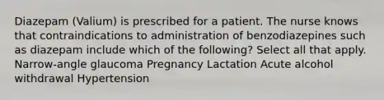 Diazepam (Valium) is prescribed for a patient. The nurse knows that contraindications to administration of benzodiazepines such as diazepam include which of the following? Select all that apply. Narrow-angle glaucoma Pregnancy Lactation Acute alcohol withdrawal Hypertension