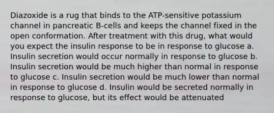 Diazoxide is a rug that binds to the ATP-sensitive potassium channel in pancreatic B-cells and keeps the channel fixed in the open conformation. After treatment with this drug, what would you expect the insulin response to be in response to glucose a. Insulin secretion would occur normally in response to glucose b. Insulin secretion would be much higher than normal in response to glucose c. Insulin secretion would be much lower than normal in response to glucose d. Insulin would be secreted normally in response to glucose, but its effect would be attenuated