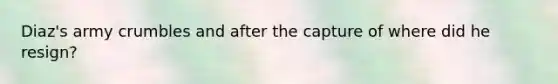 Diaz's army crumbles and after the capture of where did he resign?