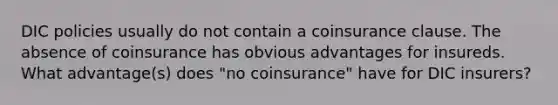 DIC policies usually do not contain a coinsurance clause. The absence of coinsurance has obvious advantages for insureds. What advantage(s) does "no coinsurance" have for DIC insurers?