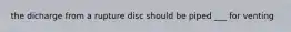 the dicharge from a rupture disc should be piped ___ for venting