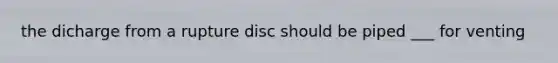 the dicharge from a rupture disc should be piped ___ for venting