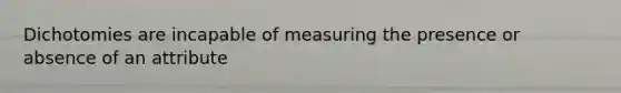 Dichotomies are incapable of measuring the presence or absence of an attribute