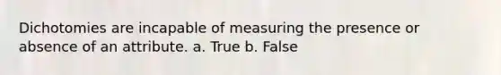 Dichotomies are incapable of measuring the presence or absence of an attribute. a. True b. False