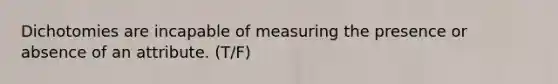 Dichotomies are incapable of measuring the presence or absence of an attribute. (T/F)