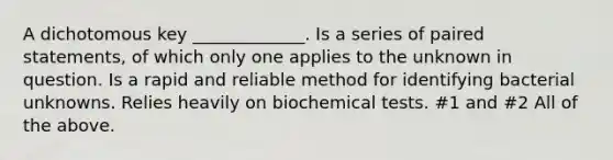 A dichotomous key _____________. Is a series of paired statements, of which only one applies to the unknown in question. Is a rapid and reliable method for identifying bacterial unknowns. Relies heavily on biochemical tests. #1 and #2 All of the above.