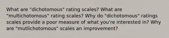 What are "dichotomous" rating scales? What are "multichotomous" rating scales? Why do "dichotomous" ratings scales provide a poor measure of what you're interested in? Why are "mutlichotomous" scales an improvement?