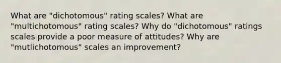 What are "dichotomous" rating scales? What are "multichotomous" rating scales? Why do "dichotomous" ratings scales provide a poor measure of attitudes? Why are "mutlichotomous" scales an improvement?