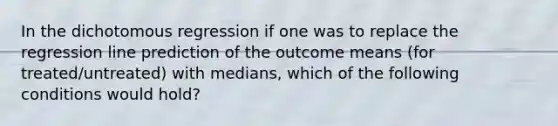 In the dichotomous regression if one was to replace the regression line prediction of the outcome means (for treated/untreated) with medians, which of the following conditions would hold?