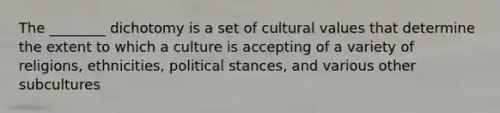 The ________ dichotomy is a set of cultural values that determine the extent to which a culture is accepting of a variety of religions, ethnicities, political stances, and various other subcultures