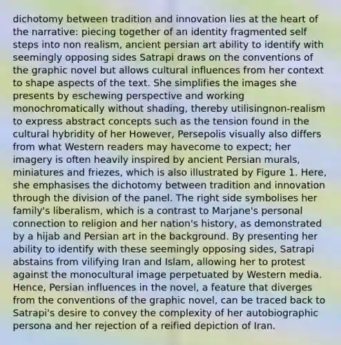 dichotomy between tradition and innovation lies at the heart of the narrative: piecing together of an identity fragmented self steps into non realism, ancient persian art ability to identify with seemingly opposing sides Satrapi draws on the conventions of the graphic novel but allows cultural influences from her context to shape aspects of the text. She simplifies the images she presents by eschewing perspective and working monochromatically without shading, thereby utilisingnon-realism to express abstract concepts such as the tension found in the cultural hybridity of her However, Persepolis visually also differs from what Western readers may havecome to expect; her imagery is often heavily inspired by ancient Persian murals, miniatures and friezes, which is also illustrated by Figure 1. Here, she emphasises the dichotomy between tradition and innovation through the division of the panel. The right side symbolises her family's liberalism, which is a contrast to Marjane's personal connection to religion and her nation's history, as demonstrated by a hijab and Persian art in the background. By presenting her ability to identify with these seemingly opposing sides, Satrapi abstains from vilifying Iran and Islam, allowing her to protest against the monocultural image perpetuated by Western media. Hence, Persian influences in the novel, a feature that diverges from the conventions of the graphic novel, can be traced back to Satrapi's desire to convey the complexity of her autobiographic persona and her rejection of a reified depiction of Iran.