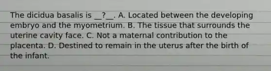 The dicidua basalis is __?__. A. Located between the developing embryo and the myometrium. B. The tissue that surrounds the uterine cavity face. C. Not a maternal contribution to the placenta. D. Destined to remain in the uterus after the birth of the infant.