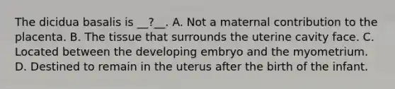 The dicidua basalis is __?__. A. Not a maternal contribution to the placenta. B. The tissue that surrounds the uterine cavity face. C. Located between the developing embryo and the myometrium. D. Destined to remain in the uterus after the birth of the infant.