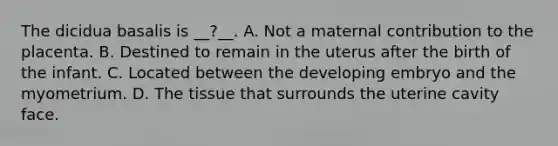 The dicidua basalis is __?__. A. Not a maternal contribution to the placenta. B. Destined to remain in the uterus after the birth of the infant. C. Located between the developing embryo and the myometrium. D. The tissue that surrounds the uterine cavity face.