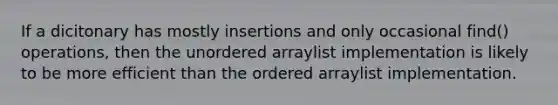 If a dicitonary has mostly insertions and only occasional find() operations, then the unordered arraylist implementation is likely to be more efficient than the ordered arraylist implementation.