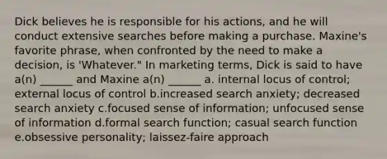 Dick believes he is responsible for his actions, and he will conduct extensive searches before making a purchase. Maxine's favorite phrase, when confronted by the need to make a decision, is 'Whatever." In marketing terms, Dick is said to have a(n) ______ and Maxine a(n) ______ a. internal locus of control; external locus of control b.increased search anxiety; decreased search anxiety c.focused sense of information; unfocused sense of information d.formal search function; casual search function e.obsessive personality; laissez-faire approach