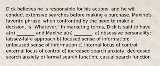 Dick believes he is responsible for his actions, and he will conduct extensive searches before making a purchase. Maxine's favorite phrase, when confronted by the need to make a decision, is "Whatever." In marketing terms, Dick is said to have a(n) ________ and Maxine a(n) ________. a) obsessive personality; laissez-faire approach b) focused sense of information; unfocused sense of information c) internal locus of control; external locus of control d) increased search anxiety; decreased search anxiety e) formal search function; casual search function