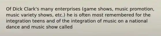 Of Dick Clark's many enterprises (game shows, music promotion, music variety shows, etc.) he is often most remembered for the integration teens and of the integration of music on a national dance and music show called