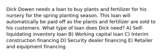 Dick Dowen needs a loan to buy plants and fertilizer for his nursery for the spring planting season. This loan will automatically be paid off as the plants and fertilizer are sold to his customers. What type of loan does Dick need? A) Self-liquidating inventory loan B) Working capital loan C) Interim construction financing D) Security dealer financing E) Retailer and equipment financing