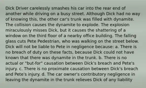 Dick Driver carelessly smashes his car into the rear end of another while driving on a busy street. Although Dick had no way of knowing this, the other car's trunk was filled with dynamite. The collision causes the dynamite to explode. The explosion miraculously misses Dick, but it causes the shattering of a window on the third floor of a nearby office building. The falling glass cuts Pete Pedestrian, who was walking on the street below. Dick will not be liable to Pete in negligence because: a. There is no breach of duty on these facts, because Dick could not have known that there was dynamite in the trunk. b. There is no actual or "but-for" causation between Dick's breach and Pete's injury. c. There is no proximate causation between Dick's breach and Pete's injury. d. The car owner's contributory negligence in leaving the dynamite in the trunk relieves Dick of any liability