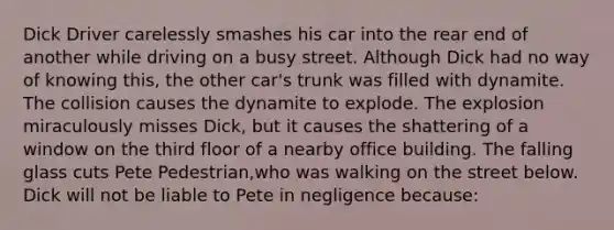 Dick Driver carelessly smashes his car into the rear end of another while driving on a busy street. Although Dick had no way of knowing this, the other car's trunk was filled with dynamite. The collision causes the dynamite to explode. The explosion miraculously misses Dick, but it causes the shattering of a window on the third floor of a nearby office building. The falling glass cuts Pete Pedestrian,who was walking on the street below. Dick will not be liable to Pete in negligence because: