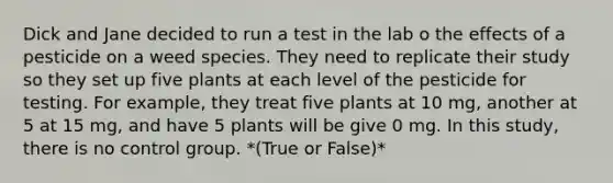 Dick and Jane decided to run a test in the lab o the effects of a pesticide on a weed species. They need to replicate their study so they set up five plants at each level of the pesticide for testing. For example, they treat five plants at 10 mg, another at 5 at 15 mg, and have 5 plants will be give 0 mg. In this study, there is no control group. *(True or False)*