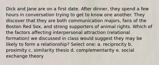 Dick and Jane are on a first date. After dinner, they spend a few hours in conversation trying to get to know one another. They discover that they are both communication majors, fans of the Boston Red Sox, and strong supporters of animal rights. Which of the factors affecting interpersonal attraction (relational formation) we discussed in class would suggest they may be likely to form a relationship? Select one: a. reciprocity b. proximity c. similarity thesis d. complementarity e. social exchange theory