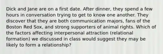 Dick and Jane are on a first date. After dinner, they spend a few hours in conversation trying to get to know one another. They discover that they are both communication majors, fans of the Boston Red Sox, and strong supporters of animal rights. Which of the factors affecting interpersonal attraction (relational formation) we discussed in class would suggest they may be likely to form a relationship?