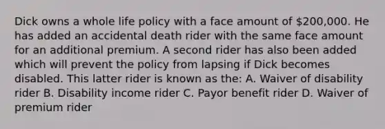 Dick owns a whole life policy with a face amount of 200,000. He has added an accidental death rider with the same face amount for an additional premium. A second rider has also been added which will prevent the policy from lapsing if Dick becomes disabled. This latter rider is known as the: A. Waiver of disability rider B. Disability income rider C. Payor benefit rider D. Waiver of premium rider