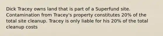 Dick Tracey owns land that is part of a Superfund site. Contamination from Tracey's property constitutes 20% of the total site cleanup. Tracey is only liable for his 20% of the total cleanup costs