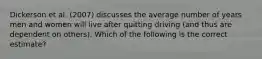 Dickerson et al. (2007) discusses the average number of years men and women will live after quitting driving (and thus are dependent on others). Which of the following is the correct estimate?