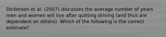 Dickerson et al. (2007) discusses the average number of years men and women will live after quitting driving (and thus are dependent on others). Which of the following is the correct estimate?