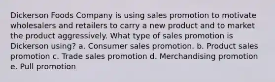 Dickerson Foods Company is using sales promotion to motivate wholesalers and retailers to carry a new product and to market the product aggressively. What type of sales promotion is Dickerson using? a. Consumer sales promotion. b. Product sales promotion c. Trade sales promotion d. Merchandising promotion e. Pull promotion