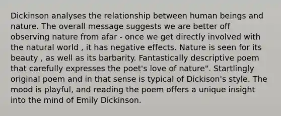 Dickinson analyses the relationship between human beings and nature. The overall message suggests we are better off observing nature from afar - once we get directly involved with the natural world , it has negative effects. Nature is seen for its beauty , as well as its barbarity. Fantastically descriptive poem that carefully expresses the poet's love of nature". Startlingly original poem and in that sense is typical of Dickison's style. The mood is playful, and reading the poem offers a unique insight into the mind of Emily Dickinson.