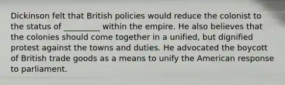 Dickinson felt that British policies would reduce the colonist to the status of _________ within the empire. He also believes that the colonies should come together in a unified, but dignified protest against the towns and duties. He advocated the boycott of British trade goods as a means to unify the American response to parliament.