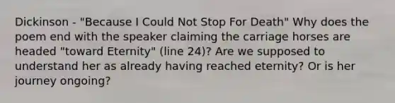 Dickinson - "Because I Could Not Stop For Death" Why does the poem end with the speaker claiming the carriage horses are headed "toward Eternity" (line 24)? Are we supposed to understand her as already having reached eternity? Or is her journey ongoing?