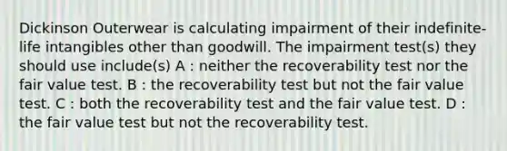 Dickinson Outerwear is calculating impairment of their indefinite-life intangibles other than goodwill. The impairment test(s) they should use include(s) A : neither the recoverability test nor the fair value test. B : the recoverability test but not the fair value test. C : both the recoverability test and the fair value test. D : the fair value test but not the recoverability test.