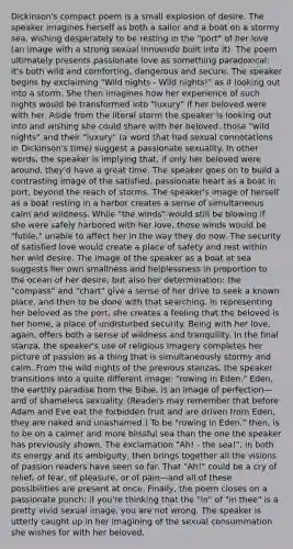 Dickinson's compact poem is a small explosion of desire. The speaker imagines herself as both a sailor and a boat on a stormy sea, wishing desperately to be resting in the "port" of her love (an image with a strong sexual innuendo built into it). The poem ultimately presents passionate love as something paradoxical: it's both wild and comforting, dangerous and secure. The speaker begins by exclaiming "Wild nights - Wild nights!" as if looking out into a storm. She then imagines how her experience of such nights would be transformed into "luxury" if her beloved were with her. Aside from the literal storm the speaker is looking out into and wishing she could share with her beloved, those "wild nights" and their "luxury" (a word that had sexual connotations in Dickinson's time) suggest a passionate sexuality. In other words, the speaker is implying that, if only her beloved were around, they'd have a great time. The speaker goes on to build a contrasting image of the satisfied, passionate heart as a boat in port, beyond the reach of storms. The speaker's image of herself as a boat resting in a harbor creates a sense of simultaneous calm and wildness. While "the winds" would still be blowing if she were safely harbored with her love, those winds would be "futile," unable to affect her in the way they do now. The security of satisfied love would create a place of safety and rest within her wild desire. The image of the speaker as a boat at sea suggests her own smallness and helplessness in proportion to the ocean of her desire, but also her determination: the "compass" and "chart" give a sense of her drive to seek a known place, and then to be done with that searching. In representing her beloved as the port, she creates a feeling that the beloved is her home, a place of undisturbed security. Being with her love, again, offers both a sense of wildness and tranquility. In the final stanza, the speaker's use of religious imagery completes her picture of passion as a thing that is simultaneously stormy and calm. From the wild nights of the previous stanzas, the speaker transitions into a quite different image: "rowing in Eden." Eden, the earthly paradise from the Bible, is an image of perfection—and of shameless sexuality. (Readers may remember that before Adam and Eve eat the forbidden fruit and are driven from Eden, they are naked and unashamed.) To be "rowing in Eden," then, is to be on a calmer and more blissful sea than the one the speaker has previously shown. The exclamation "Ah! - the sea!", in both its energy and its ambiguity, then brings together all the visions of passion readers have seen so far. That "Ah!" could be a cry of relief, of fear, of pleasure, or of pain—and all of these possibilities are present at once. Finally, the poem closes on a passionate punch: if you're thinking that the "in" of "in thee" is a pretty vivid sexual image, you are not wrong. The speaker is utterly caught up in her imagining of the sexual consummation she wishes for with her beloved.