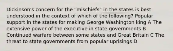 Dickinson's concern for the "mischiefs" in the states is best understood in the context of which of the following? Popular support in the states for making George Washington king A The extensive power of the executive in state governments B Continued warfare between some states and Great Britain C The threat to state governments from popular uprisings D