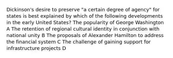 Dickinson's desire to preserve "a certain degree of agency" for states is best explained by which of the following developments in the early United States? The popularity of George Washington A The retention of regional cultural identity in conjunction with national unity B The proposals of Alexander Hamilton to address the financial system C The challenge of gaining support for infrastructure projects D