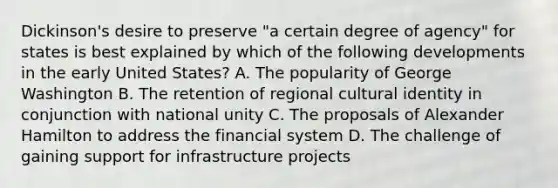 Dickinson's desire to preserve "a certain degree of agency" for states is best explained by which of the following developments in the early United States? A. The popularity of George Washington B. The retention of regional cultural identity in conjunction with national unity C. The proposals of Alexander Hamilton to address the financial system D. The challenge of gaining support for infrastructure projects