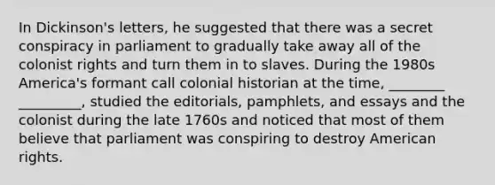 In Dickinson's letters, he suggested that there was a secret conspiracy in parliament to gradually take away all of the colonist rights and turn them in to slaves. During the 1980s America's formant call colonial historian at the time, ________ _________, studied the editorials, pamphlets, and essays and the colonist during the late 1760s and noticed that most of them believe that parliament was conspiring to destroy American rights.