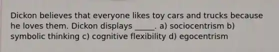 Dickon believes that everyone likes toy cars and trucks because he loves them. Dickon displays _____. a) sociocentrism b) symbolic thinking c) cognitive flexibility d) egocentrism