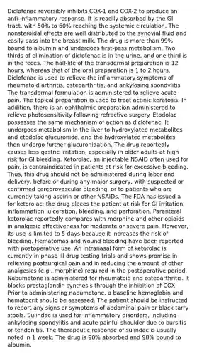 Diclofenac reversibly inhibits COX-1 and COX-2 to produce an anti-inflammatory response. It is readily absorbed by the GI tract, with 50% to 60% reaching the systemic circulation. The nonsteroidal effects are well distributed to the synovial fluid and easily pass into the breast milk. The drug is more than 99% bound to albumin and undergoes first-pass metabolism. Two thirds of elimination of diclofenac is in the urine, and one third is in the feces. The half-life of the transdermal preparation is 12 hours, whereas that of the oral preparation is 1 to 2 hours. Diclofenac is used to relieve the inflammatory symptoms of rheumatoid arthritis, osteoarthritis, and ankylosing spondylitis. The transdermal formulation is administered to relieve acute pain. The topical preparation is used to treat actinic keratosis. In addition, there is an ophthalmic preparation administered to relieve photosensitivity following refractive surgery. Etodolac possesses the same mechanism of action as diclofenac. It undergoes metabolism in the liver to hydroxylated metabolites and etodolac glucuronide, and the hydroxylated metabolites then undergo further glucuronidation. The drug reportedly causes less gastric irritation, especially in older adults at high risk for GI bleeding. Ketorolac, an injectable NSAID often used for pain, is contraindicated in patients at risk for excessive bleeding. Thus, this drug should not be administered during labor and delivery, before or during any major surgery, with suspected or confirmed cerebrovascular bleeding, or to patients who are currently taking aspirin or other NSAIDs. The FDA has issued a for ketorolac; the drug places the patient at risk for GI irritation, inflammation, ulceration, bleeding, and perforation. Parenteral ketorolac reportedly compares with morphine and other opioids in analgesic effectiveness for moderate or severe pain. However, its use is limited to 5 days because it increases the risk of bleeding. Hematomas and wound bleeding have been reported with postoperative use. An intranasal form of ketorolac is currently in phase III drug testing trials and shows promise in relieving postsurgical pain and in reducing the amount of other analgesics (e.g., morphine) required in the postoperative period. Nabumetone is administered for rheumatoid and osteoarthritis. It blocks prostaglandin synthesis through the inhibition of COX. Prior to administering nabumetone, a baseline hemoglobin and hematocrit should be assessed. The patient should be instructed to report any signs or symptoms of abdominal pain or black tarry stools. Sulindac is used for inflammatory disorders, including ankylosing spondylitis and acute painful shoulder due to bursitis or tendonitis. The therapeutic response of sulindac is usually noted in 1 week. The drug is 90% absorbed and 98% bound to albumin.