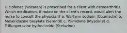 Diclofenac (Voltaren) is prescribed for a client with osteoarthritis. Which medication, if noted on the client's record, would alert the nurse to consult the physician? a. Warfarin sodium (Coumadin) b. Mesoridazine besylate (Serentil) c. Primidone (Mysoline) d. Trifluoperazine hydrocloride (Stelazine)